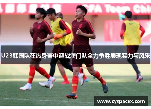 U23韩国队在热身赛中迎战澳门队全力争胜展现实力与风采